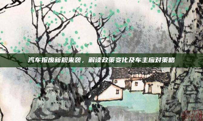 汽车报废新规来袭，解读政策变化及车主应对策略