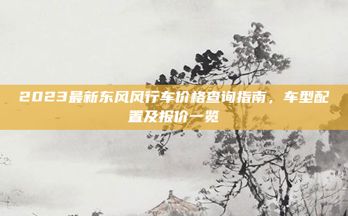 2023最新东风风行车价格查询指南,车型配置及报价一览
