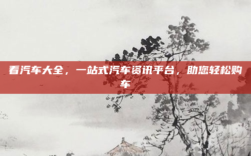 看汽车大全,一站式汽车资讯平台,助您轻松购车