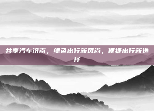共享汽车济南，绿色出行新风尚，便捷出行新选择