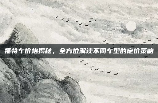 福特车价格揭秘，全方位解读不同车型的定价策略