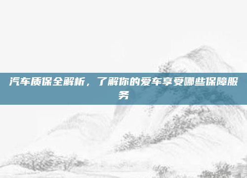 汽车质保全解析,了解你的爱车享受哪些保障服务