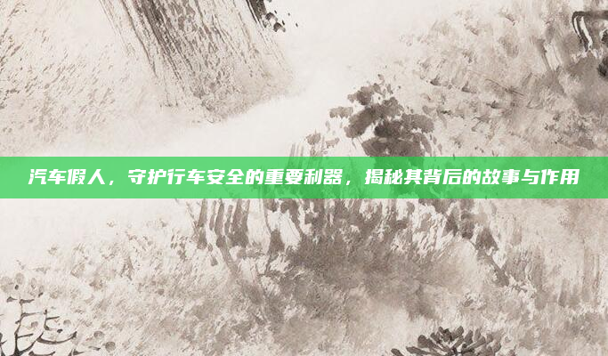 汽车假人，守护行车安全的重要利器，揭秘其背后的故事与作用