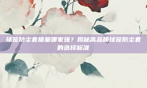 球笼防尘套质量哪家强？揭秘高品质球笼防尘套的选择标准