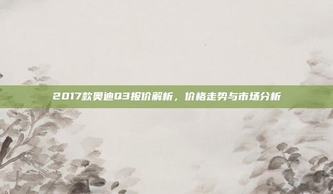2017款奥迪Q3报价解析，价格走势与市场分析