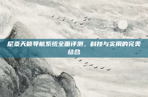 尼桑天籁导航系统全面评测，科技与实用的完美结合