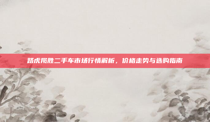 路虎揽胜二手车市场行情解析，价格走势与选购指南