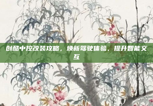 创酷中控改装攻略，焕新驾驶体验，提升智能交互