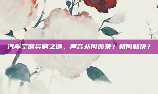 汽车空调异响之谜，声音从何而来？如何解决？