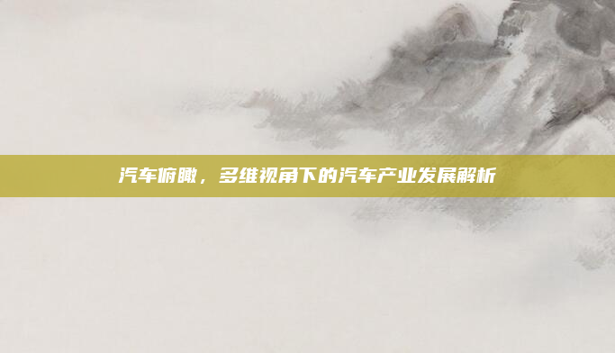汽车俯瞰，多维视角下的汽车产业发展解析