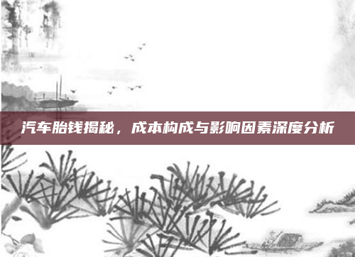 汽车胎钱揭秘，成本构成与影响因素深度分析