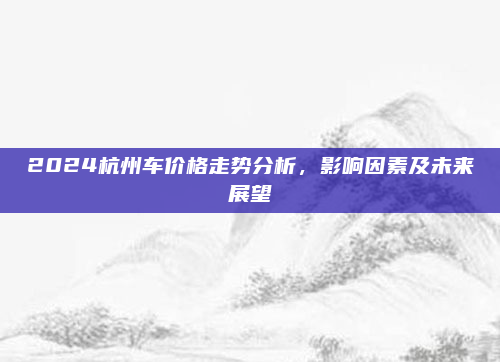 2024杭州车价格走势分析，影响因素及未来展望