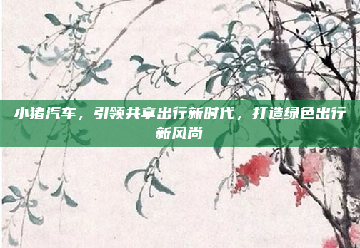 小猪汽车，引领共享出行新时代，打造绿色出行新风尚