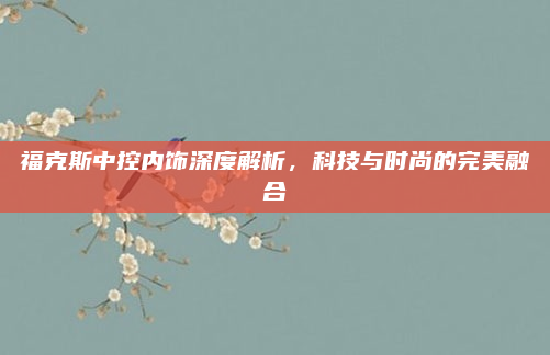 福克斯中控内饰深度解析，科技与时尚的完美融合