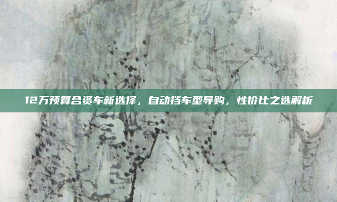 12万预算合资车新选择，自动挡车型导购，性价比之选解析