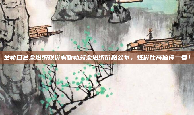 全新白色桑塔纳报价解析新款桑塔纳价格公布，性价比高值得一看！