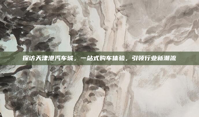 探访天津港汽车城，一站式购车体验，引领行业新潮流