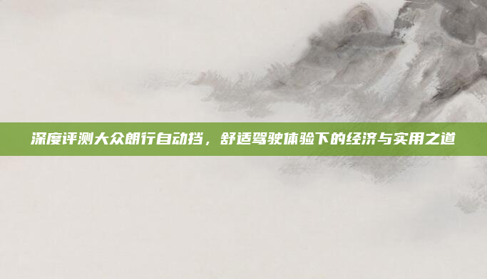深度评测大众朗行自动挡，舒适驾驶体验下的经济与实用之道