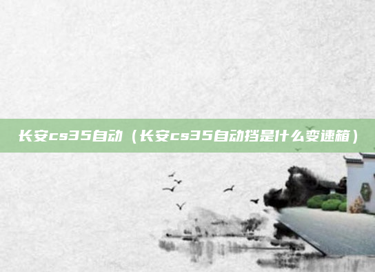 长安cs35自动(长安cs35自动挡是什么变速箱)