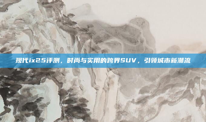 现代ix25评测，时尚与实用的跨界SUV，引领城市新潮流