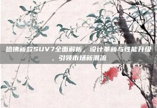 哈佛新款SUV7全面解析，设计革新与性能升级，引领市场新潮流