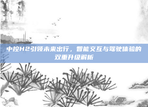 中控H2引领未来出行，智能交互与驾驶体验的双重升级解析