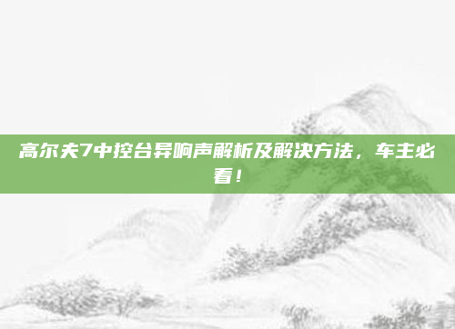 高尔夫7中控台异响声解析及解决方法，车主必看！