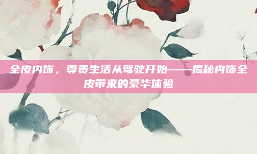 全皮内饰，尊贵生活从驾驶开始——揭秘内饰全皮带来的豪华体验