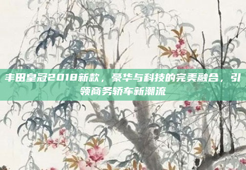 丰田皇冠2018新款，豪华与科技的完美融合，引领商务轿车新潮流