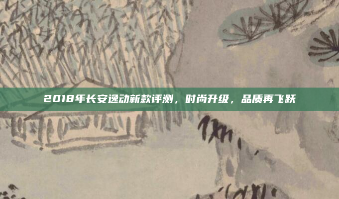 2018年长安逸动新款评测，时尚升级，品质再飞跃