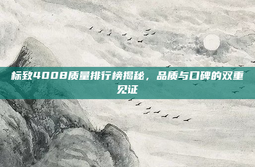 标致4008质量排行榜揭秘，品质与口碑的双重见证