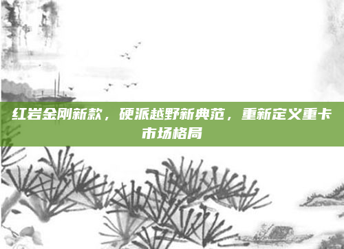 红岩金刚新款，硬派越野新典范，重新定义重卡市场格局