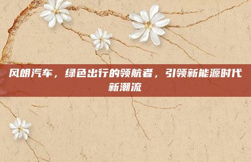 风朗汽车，绿色出行的领航者，引领新能源时代新潮流