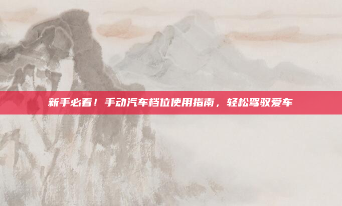 新手必看！手动汽车档位使用指南，轻松驾驭爱车