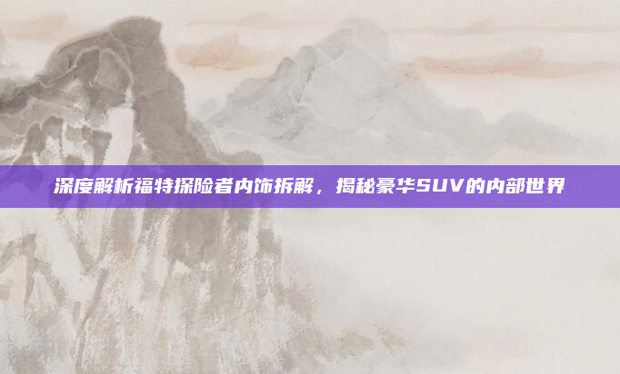 深度解析福特探险者内饰拆解，揭秘豪华SUV的内部世界