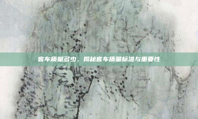 客车质量多少，揭秘客车质量标准与重要性
