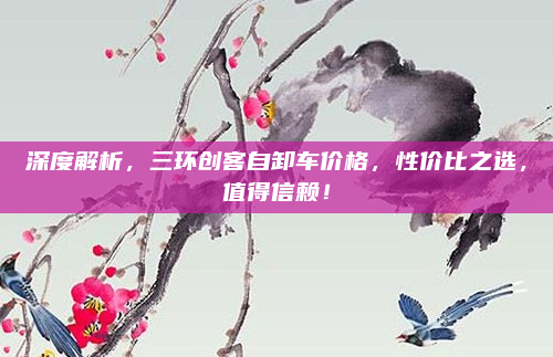 深度解析，三环创客自卸车价格，性价比之选，值得信赖！