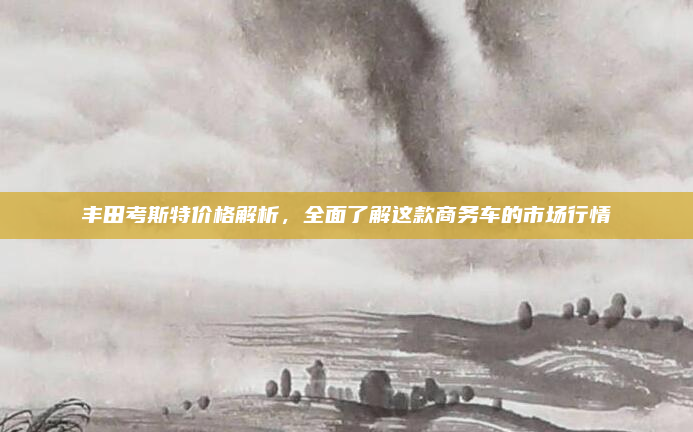 丰田考斯特价格解析，全面了解这款商务车的市场行情