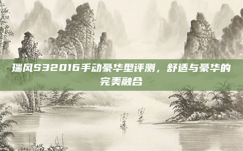 瑞风S32016手动豪华型评测，舒适与豪华的完美融合