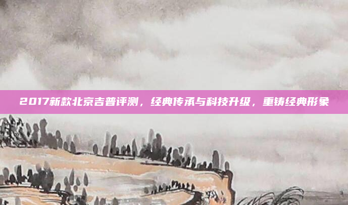 2017新款北京吉普评测，经典传承与科技升级，重铸经典形象
