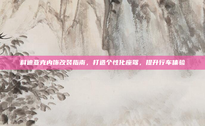 科迪亚克内饰改装指南，打造个性化座驾，提升行车体验