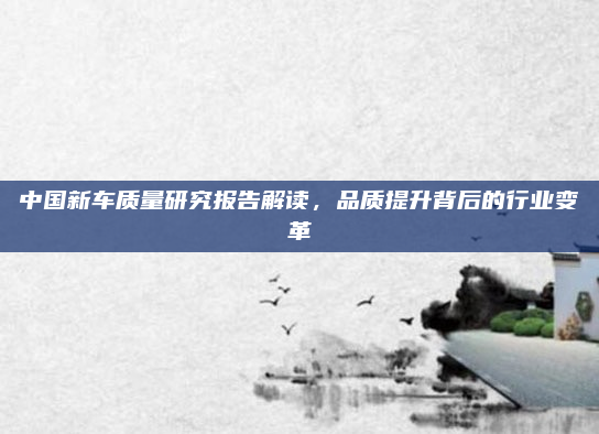 中国新车质量研究报告解读，品质提升背后的行业变革