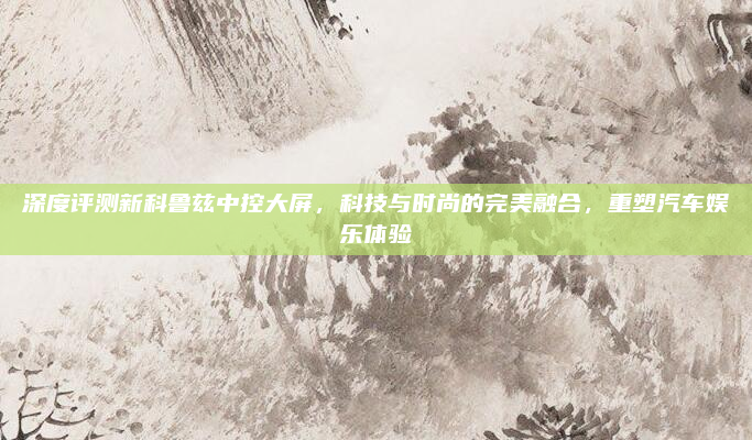 深度评测新科鲁兹中控大屏，科技与时尚的完美融合，重塑汽车娱乐体验