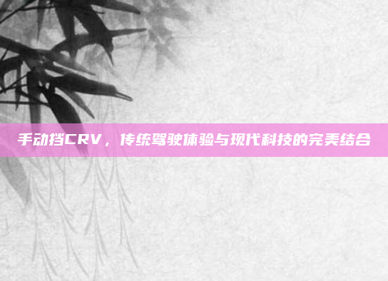 手动挡CRV，传统驾驶体验与现代科技的完美结合
