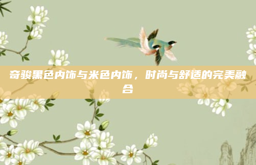 奇骏黑色内饰与米色内饰,时尚与舒适的完美融合