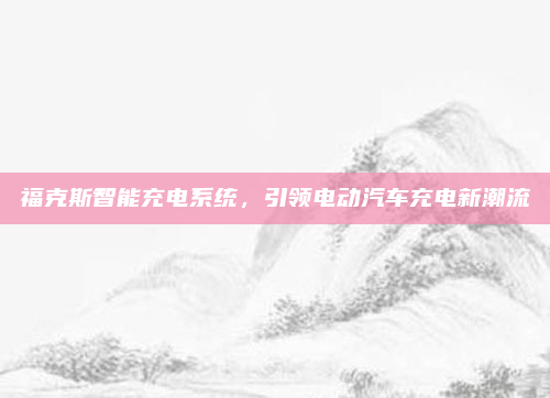 福克斯智能充电系统，引领电动汽车充电新潮流