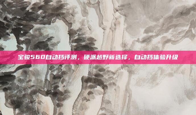 宝骏560自动挡评测，硬派越野新选择，自动挡体验升级