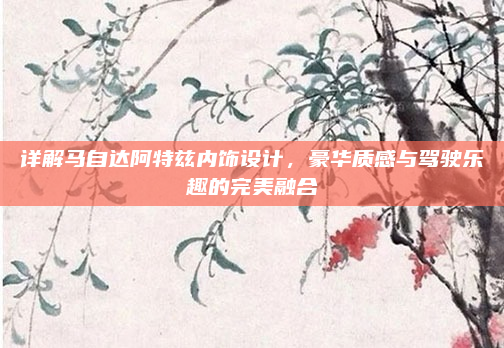 详解马自达阿特兹内饰设计，豪华质感与驾驶乐趣的完美融合