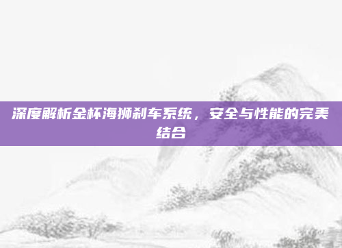 深度解析金杯海狮刹车系统，安全与性能的完美结合