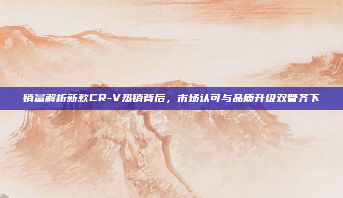 销量解析新款CR-V热销背后,市场认可与品质升级双管齐下